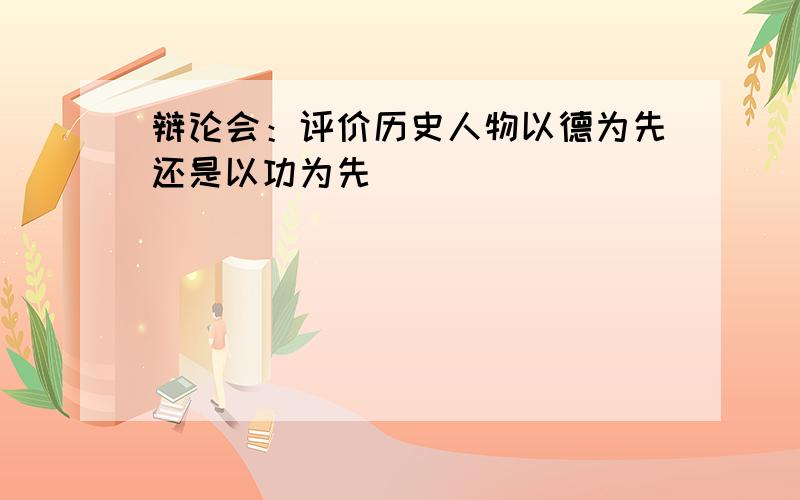 辩论会：评价历史人物以德为先还是以功为先