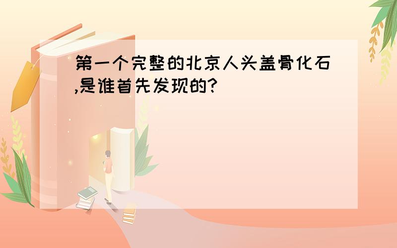 第一个完整的北京人头盖骨化石,是谁首先发现的?