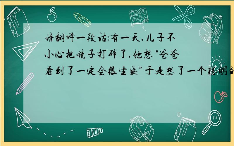 请翻译一段话：有一天,儿子不小心把镜子打碎了,他想“爸爸看到了一定会很生气”于是想了一个聪明的办法,用笔在镜子上画了爸爸