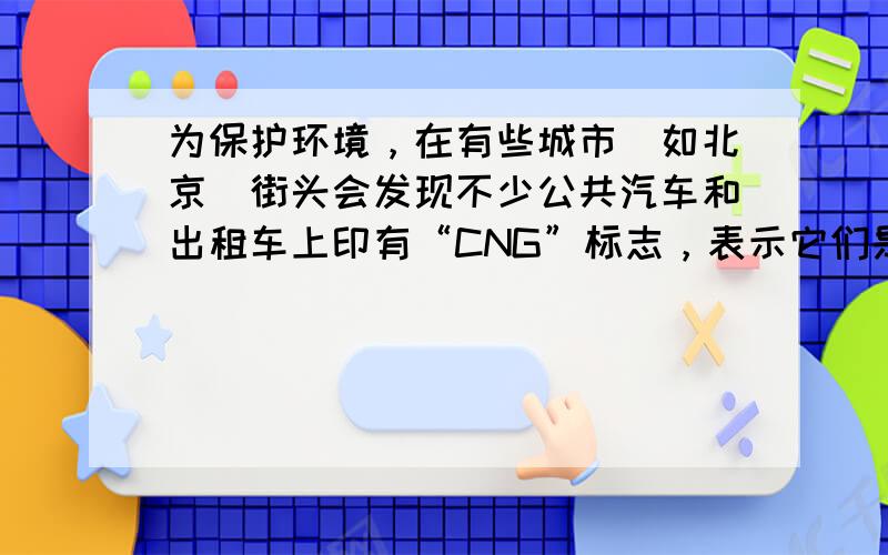 为保护环境，在有些城市（如北京）街头会发现不少公共汽车和出租车上印有“CNG”标志，表示它们是以天然气为燃料的汽车，在完