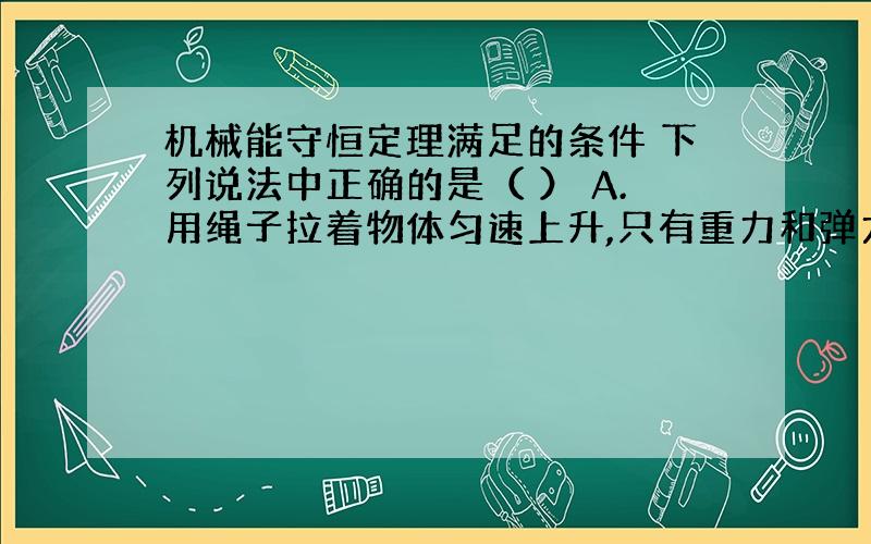 机械能守恒定理满足的条件 下列说法中正确的是（ ） A.用绳子拉着物体匀速上升,只有重力和弹力对物体做功