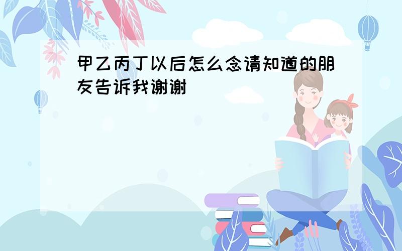 甲乙丙丁以后怎么念请知道的朋友告诉我谢谢