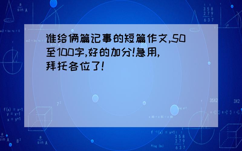 谁给俩篇记事的短篇作文,50至100字,好的加分!急用,拜托各位了!