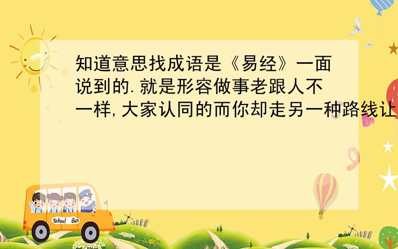 知道意思找成语是《易经》一面说到的.就是形容做事老跟人不一样,大家认同的而你却走另一种路线让人看 不起.不是易经里的原句