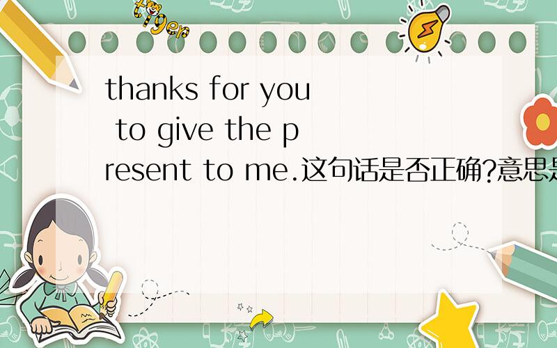 thanks for you to give the present to me.这句话是否正确?意思是什么?