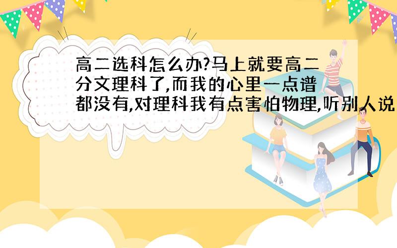 高二选科怎么办?马上就要高二分文理科了,而我的心里一点谱都没有,对理科我有点害怕物理,听别人说高二的物理很难学.对文科我