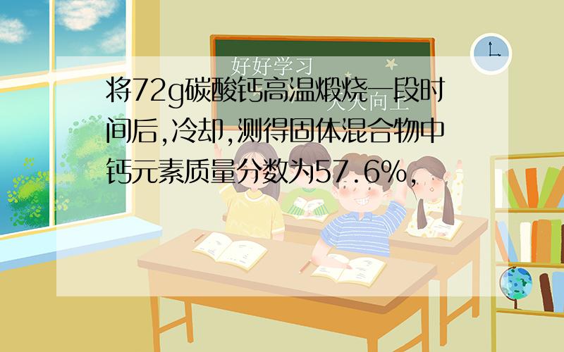 将72g碳酸钙高温煅烧一段时间后,冷却,测得固体混合物中钙元素质量分数为57.6%,