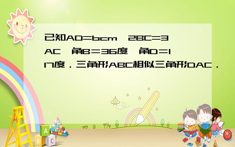 已知AD=bcm,2BC=3AC,角B＝36度,角D＝117度．三角形ABC相似三角形DAC．