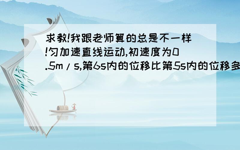 求教!我跟老师算的总是不一样!匀加速直线运动,初速度为0.5m/s,第6s内的位移比第5s内的位移多4m,求（1）物体的