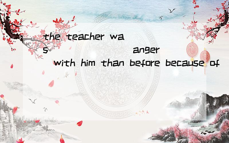 the teacher was_______(anger)with him than before because of