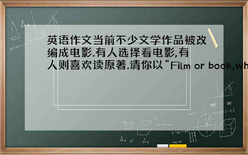 英语作文当前不少文学作品被改编成电影.有人选择看电影,有人则喜欢读原著.请你以“Film or book,which d