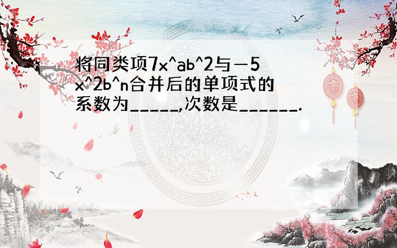 将同类项7x^ab^2与—5x^2b^n合并后的单项式的系数为_____,次数是______.