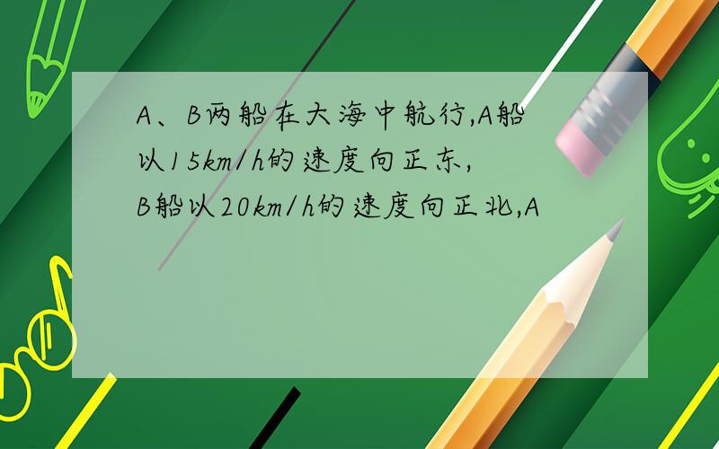 A、B两船在大海中航行,A船以15km/h的速度向正东,B船以20km/h的速度向正北,A