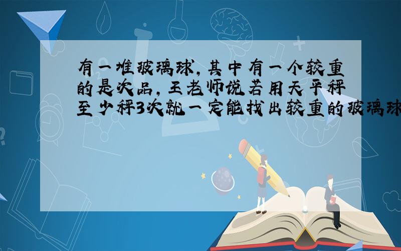 有一堆玻璃球,其中有一个较重的是次品,王老师说若用天平秤至少秤3次就一定能找出较重的玻璃球