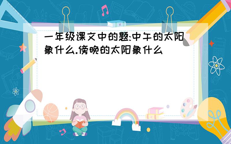 一年级课文中的题:中午的太阳象什么.傍晚的太阳象什么