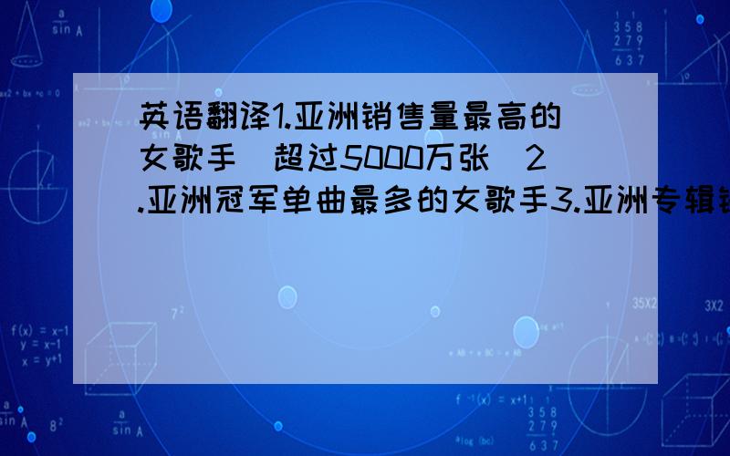 英语翻译1.亚洲销售量最高的女歌手(超过5000万张)2.亚洲冠军单曲最多的女歌手3.亚洲专辑销售量最高的女歌手4.亚洲