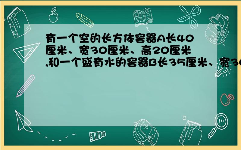 有一个空的长方体容器A长40厘米、宽30厘米、高20厘米,和一个盛有水的容器B长35厘米、宽30厘米、水深24厘