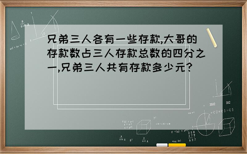 兄弟三人各有一些存款,大哥的存款数占三人存款总数的四分之一,兄弟三人共有存款多少元?