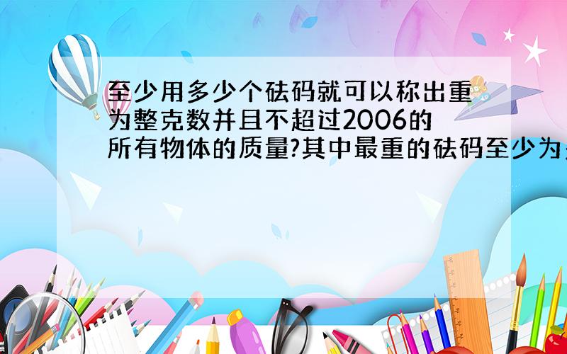 至少用多少个砝码就可以称出重为整克数并且不超过2006的所有物体的质量?其中最重的砝码至少为多少克?（称重时砝码放在天平