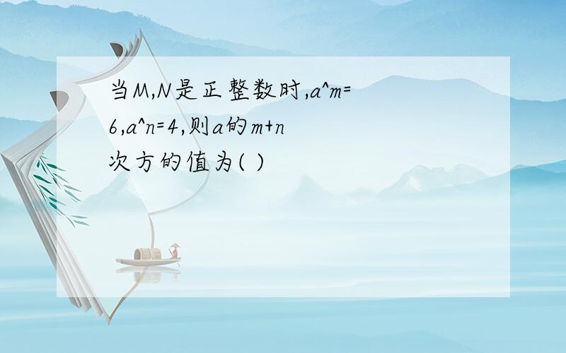 当M,N是正整数时,a^m=6,a^n=4,则a的m+n次方的值为( )