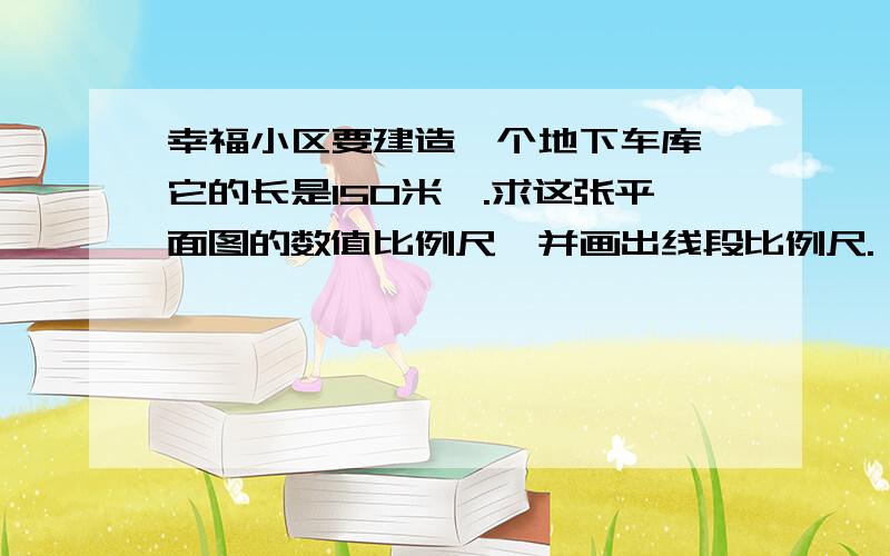 幸福小区要建造一个地下车库,它的长是150米,.求这张平面图的数值比例尺,并画出线段比例尺.