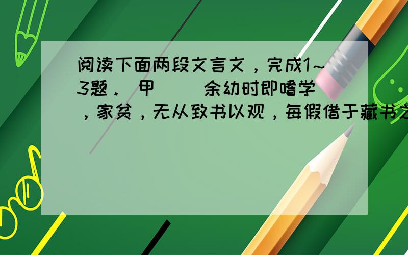 阅读下面两段文言文，完成1～3题。 甲 　　余幼时即嗜学，家贫，无从致书以观，每假借于藏书之家，手自笔录，计日以还。天大