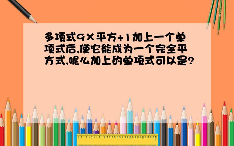 多项式9×平方+1加上一个单项式后,使它能成为一个完全平方式,呢么加上的单项式可以是?