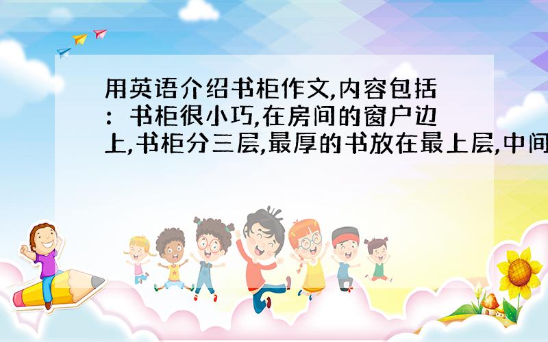 用英语介绍书柜作文,内容包括：书柜很小巧,在房间的窗户边上,书柜分三层,最厚的书放在最上层,中间那一层放着我的台灯,所有