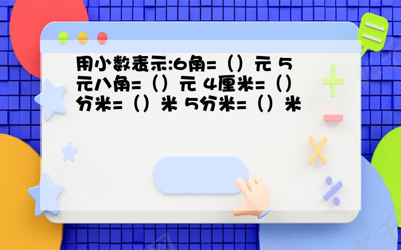 用小数表示:6角=（）元 5元八角=（）元 4厘米=（）分米=（）米 5分米=（）米