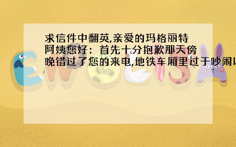 求信件中翻英,亲爱的玛格丽特阿姨您好：首先十分抱歉那天傍晚错过了您的来电,地铁车厢里过于吵闹以至于漏接了您的来电.听我父