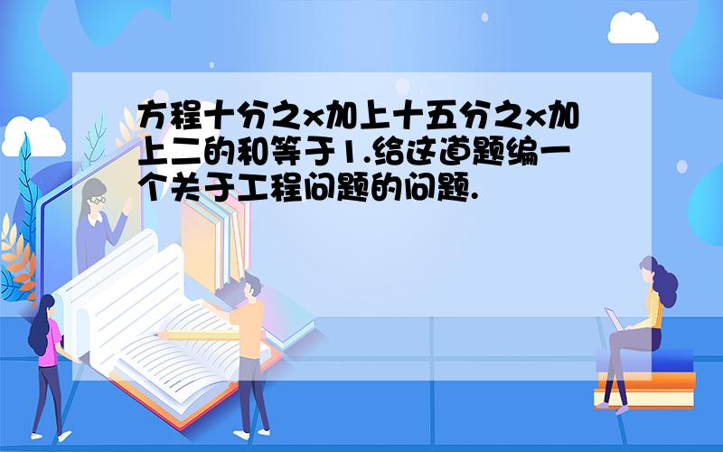 方程十分之x加上十五分之x加上二的和等于1.给这道题编一个关于工程问题的问题.