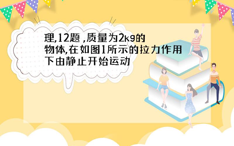 理,12题 ,质量为2kg的物体,在如图1所示的拉力作用下由静止开始运动