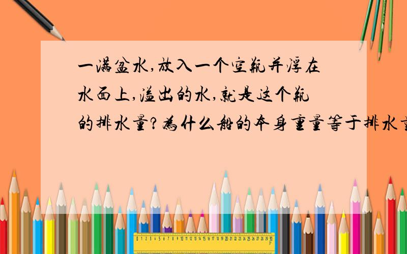 一满盆水,放入一个空瓶并浮在水面上,溢出的水,就是这个瓶的排水量?为什么船的本身重量等于排水量