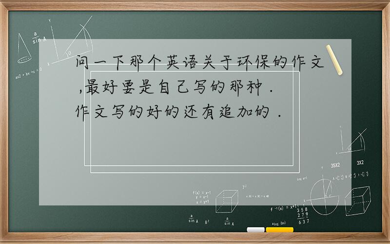 问一下那个英语关于环保的作文 ,最好要是自己写的那种 .作文写的好的还有追加的 .