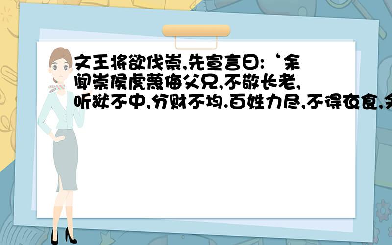 文王将欲伐崇,先宣言曰:‘余闻崇侯虎蔑侮父兄,不敬长老,听狱不中,分财不均.百姓力尽,不得衣食,余将来征之,惟为民.’乃