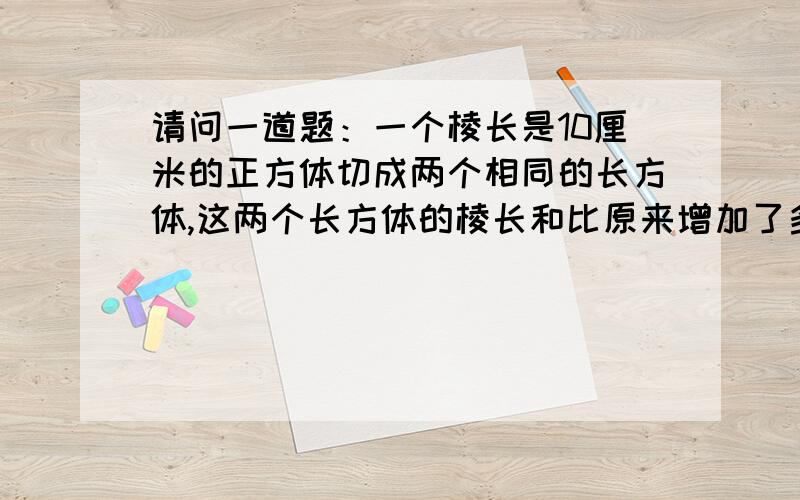 请问一道题：一个棱长是10厘米的正方体切成两个相同的长方体,这两个长方体的棱长和比原来增加了多少厘米