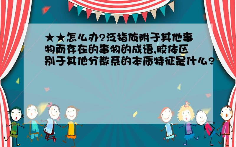 ★★怎么办?泛指依附于其他事物而存在的事物的成语,胶体区别于其他分散系的本质特征是什么?