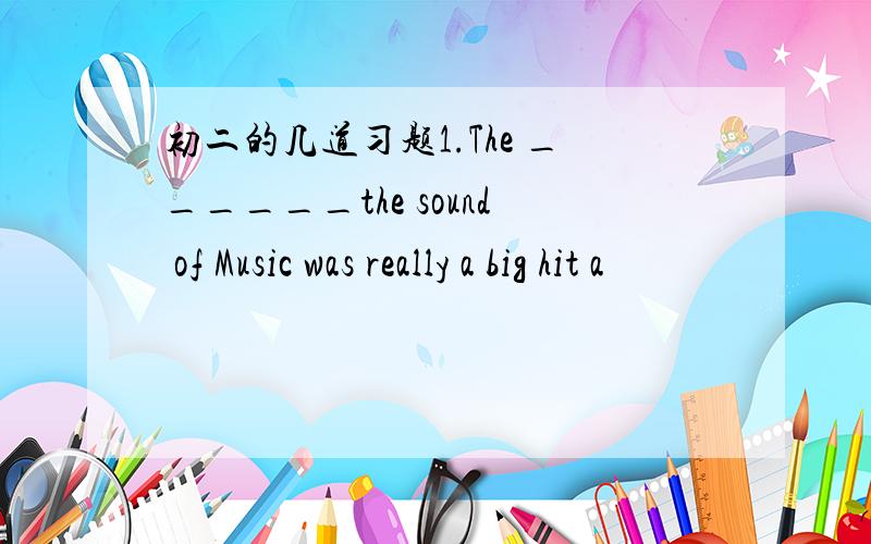 初二的几道习题1.The ______the sound of Music was really a big hit a