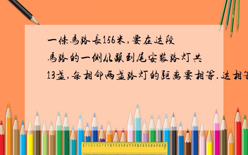 一条马路长156米,要在这段马路的一侧从头到尾安装路灯共13盏,每相邻两盏路灯的距离要相等.这相等的距离是多少米?