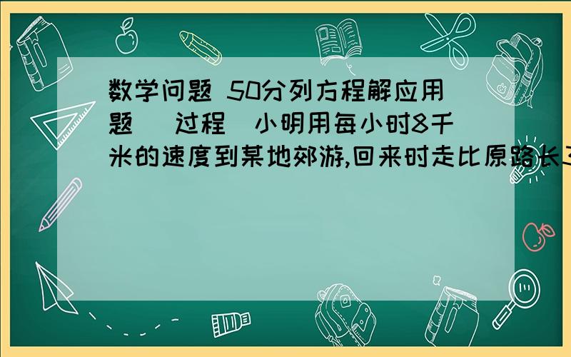 数学问题 50分列方程解应用题 （过程）小明用每小时8千米的速度到某地郊游,回来时走比原路长3千米的另一条路线,速度为每