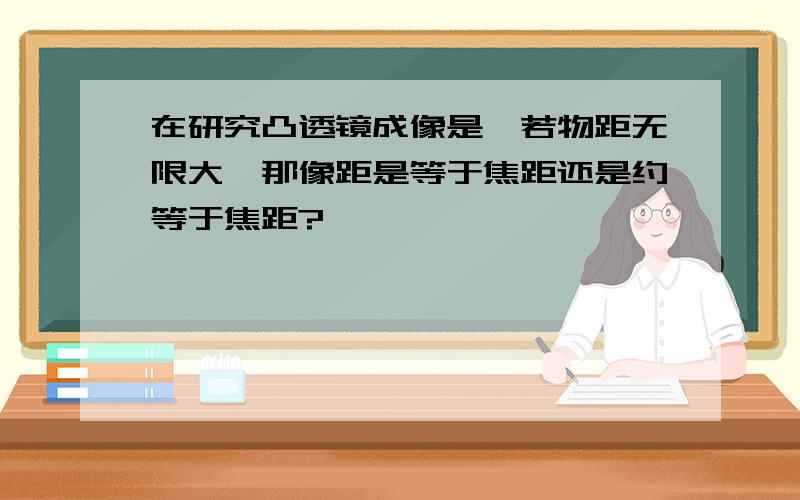 在研究凸透镜成像是,若物距无限大,那像距是等于焦距还是约等于焦距?