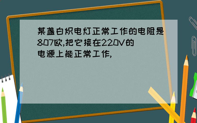 某盏白炽电灯正常工作的电阻是807欧,把它接在220V的电源上能正常工作,