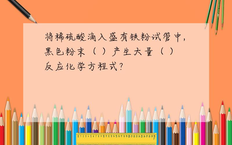 将稀硫酸滴入盛有铁粉试管中,黑色粉末（ ）产生大量（ ）反应化学方程式?