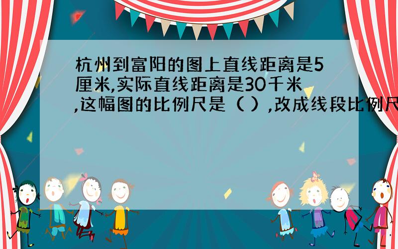 杭州到富阳的图上直线距离是5厘米,实际直线距离是30千米,这幅图的比例尺是（ ）,改成线段比例尺是（ ）.