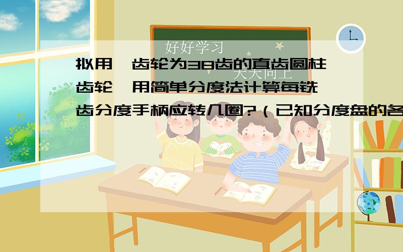 拟用一齿轮为38齿的直齿圆柱齿轮,用简单分度法计算每铣一齿分度手柄应转几圈?（已知分度盘的各圈孔数正面为46,47,49