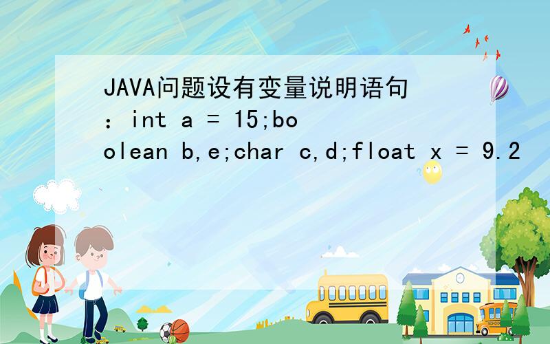 JAVA问题设有变量说明语句：int a = 15;boolean b,e;char c,d;float x = 9.2