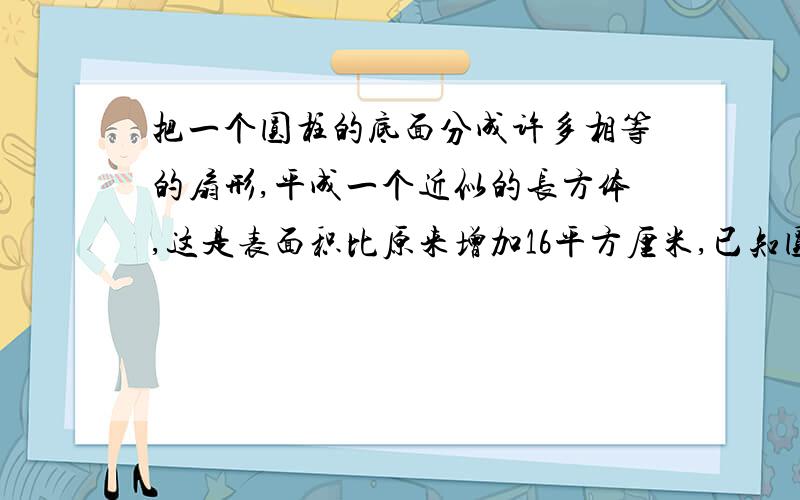 把一个圆柱的底面分成许多相等的扇形,平成一个近似的长方体,这是表面积比原来增加16平方厘米,已知圆柱的底面半径是2cm,