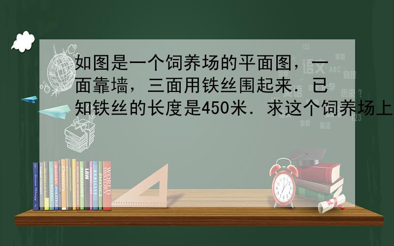 如图是一个饲养场的平面图，一面靠墙，三面用铁丝围起来．已知铁丝的长度是450米．求这个饲养场上面积．