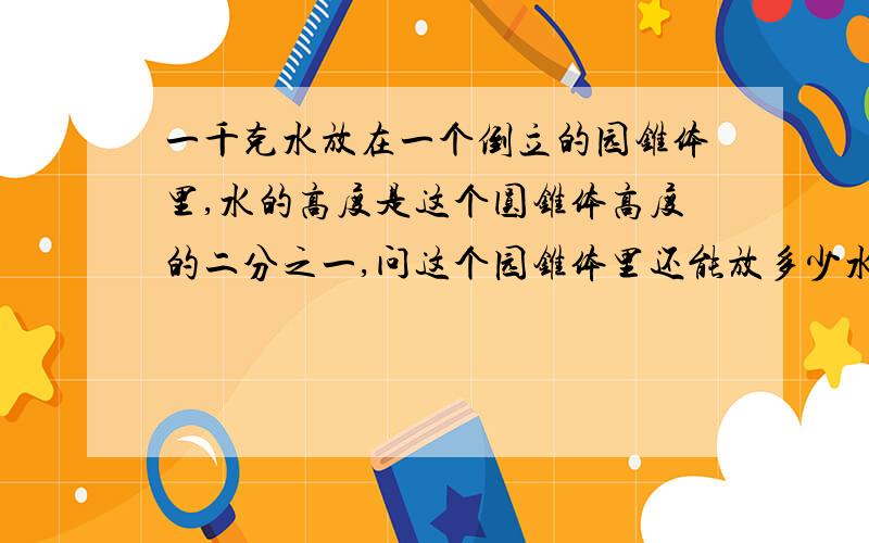 一千克水放在一个倒立的园锥体里,水的高度是这个圆锥体高度的二分之一,问这个园锥体里还能放多少水?