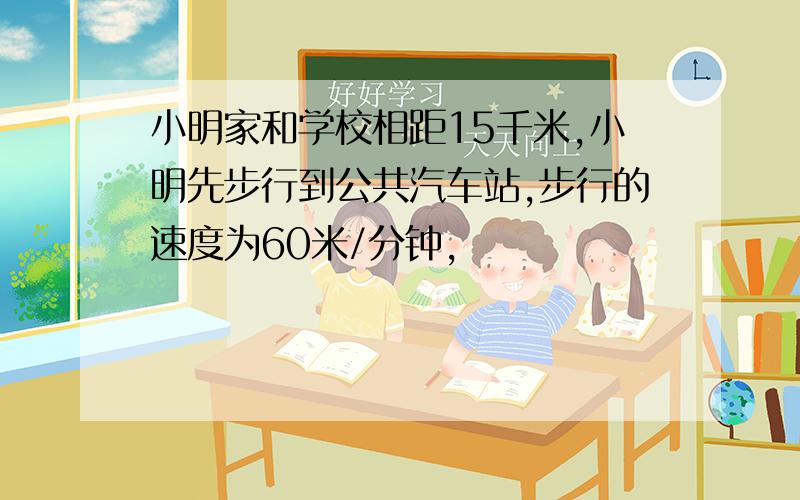 小明家和学校相距15千米,小明先步行到公共汽车站,步行的速度为60米/分钟,